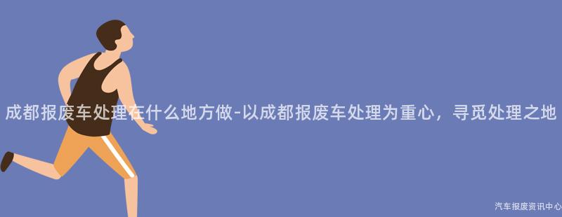 成都报废车处理在什么地方做-以成都报废车处理为重心，寻觅处理之地