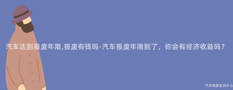 汽车达到报废年限,报废有钱吗-汽车报废年限到了，你会有经济收益吗？