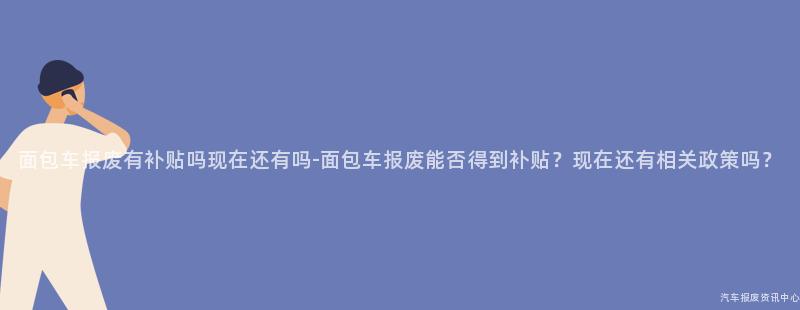 面包车报废有补贴吗现在还有吗-面包车报废能否得到补贴？现在还有相关政策吗？