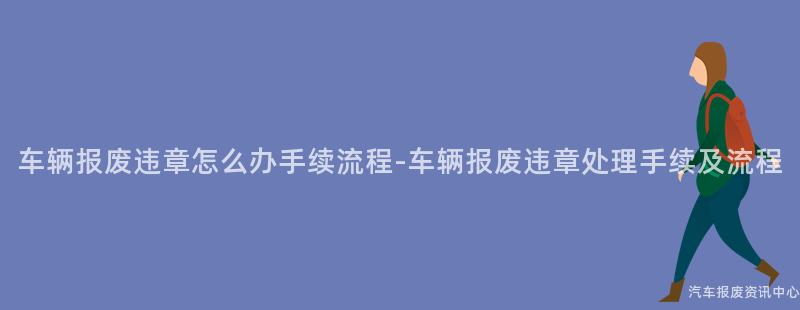 车辆报废违章怎么办手续流程-车辆报废违章处理手续及流程