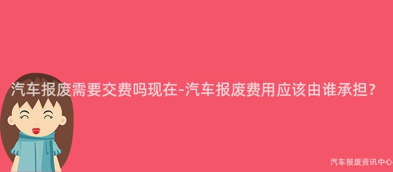 汽车报废需要交费吗现在-汽车报废费用应该由谁承担？