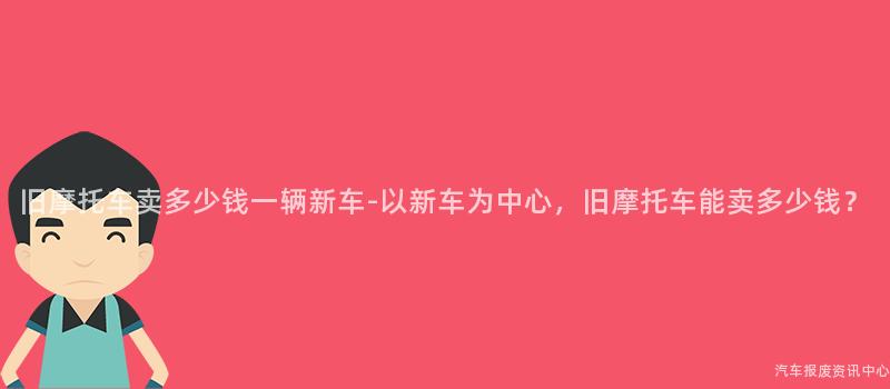 旧摩托车卖多少钱一辆新车-以新车为中心，旧摩托车能卖多少钱？