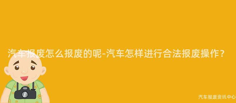 汽车报废怎么报废的呢-汽车怎样进行合法报废操作？