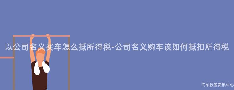 以公司名义买车怎么抵所得税-公司名义购车该如何抵扣所得税