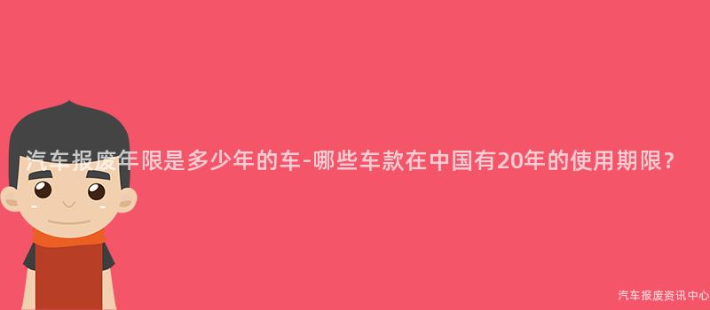 汽车报废年限是多少年的车-哪些车款在中国有20年的使用期限？