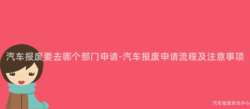 汽车报废要去哪个部门申请-汽车报废申请流程及注意事项