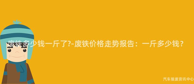 废铁多少钱一斤了?-废铁价格走势报告：一斤多少钱？