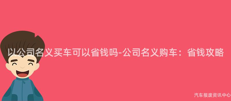 以公司名义买车可以省钱吗-公司名义购车：省钱攻略