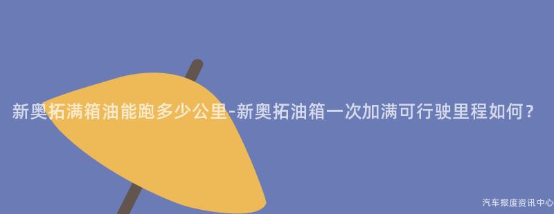 新奥拓满箱油能跑多少公里-新奥拓油箱一次加满可行驶里程如何？