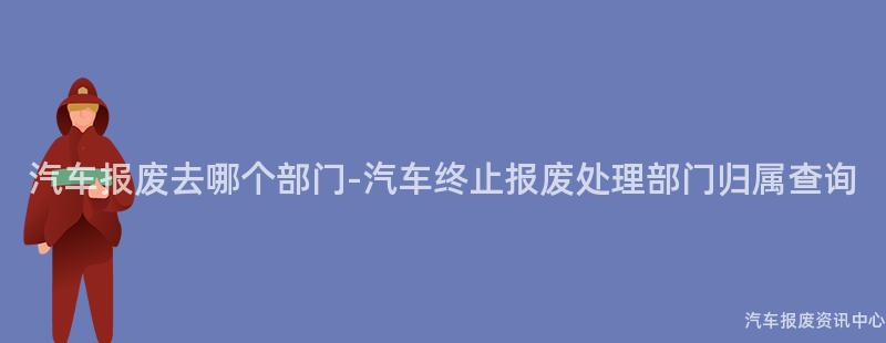 汽车报废去哪个部门-汽车终止报废处理部门归属查询