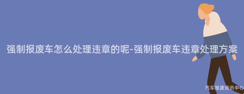 强制报废车怎么处理违章的呢-强制报废车违章处理方案