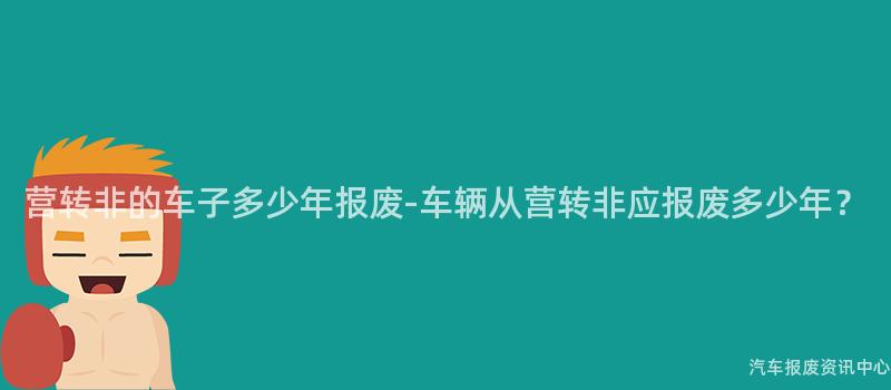 营转非的车子多少年报废-车辆从营转非应报废多少年?