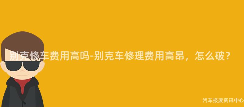 别克修车费用高吗-别克车修理费用高昂，怎么破？