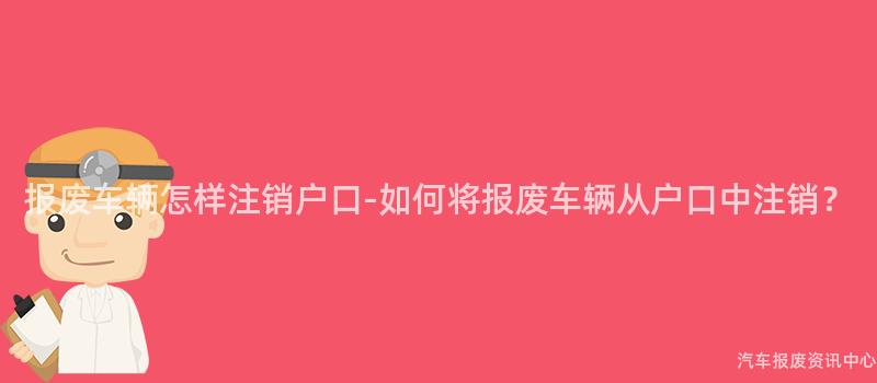 报废车辆怎样注销户口-如何将报废车辆从户口中注销？