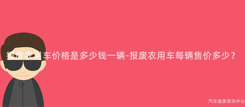 报废农用车价格是多少钱一辆-报废农用车每辆售价多少？
