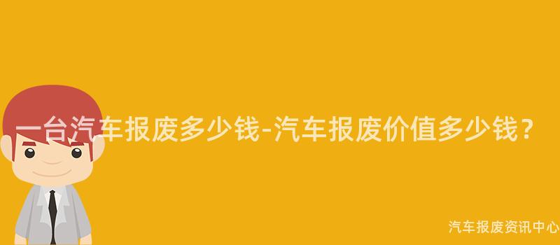 一台汽车报废多少钱-汽车报废价值多少钱？