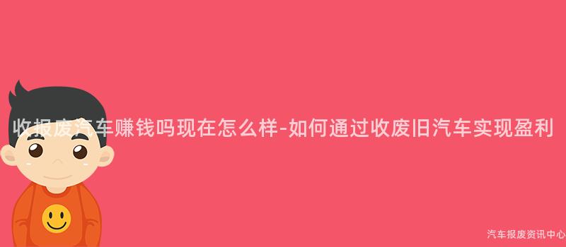 收报废汽车赚钱吗现在怎么样-如何通过收废旧汽车实现盈利
