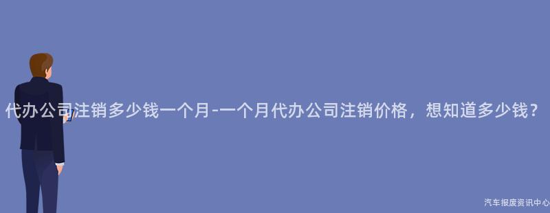 代办公司注销多少钱一个月-一个月代办公司注销价格，想知道多少钱？