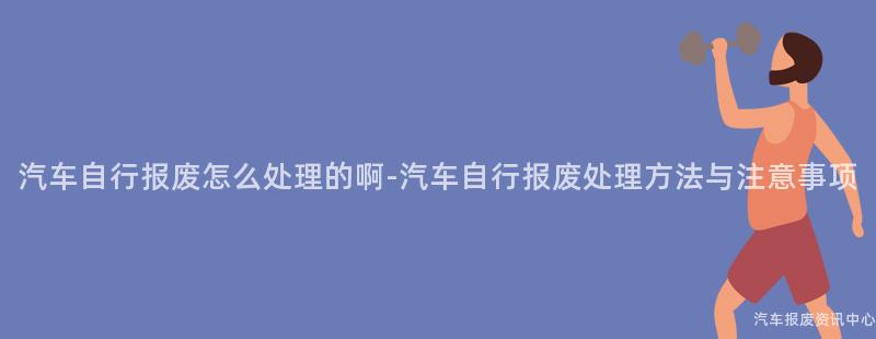 汽车自行报废怎么处理的啊-汽车自行报废处理方法与注意事项