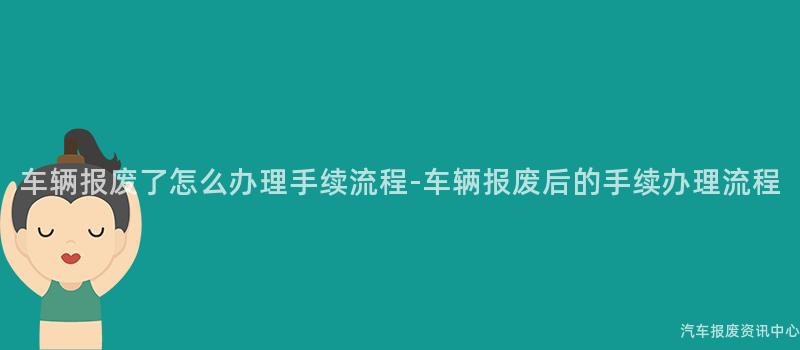 车辆报废了怎么办理手续流程-车辆报废后的手续办理流程