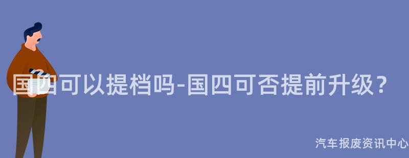 国四可以提档吗-国四可否提前升级？