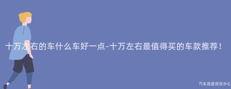 十万左右的车什么车好一点-十万左右最值得买的车款推荐！