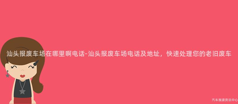 汕头报废车场在哪里啊电话-汕头报废车场电话及地址，快速处理您的老旧废车