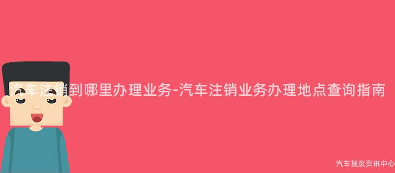 汽车注销到哪里办理业务-汽车注销业务办理地点查询指南