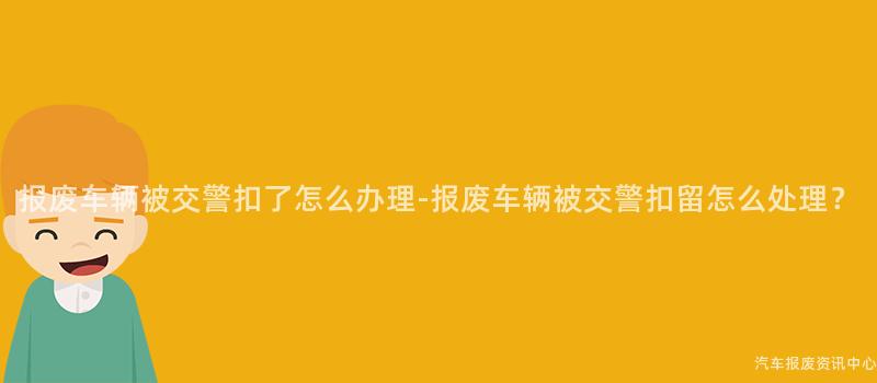 报废车辆被交警扣了怎么办理-报废车辆被交警扣留怎么处理？