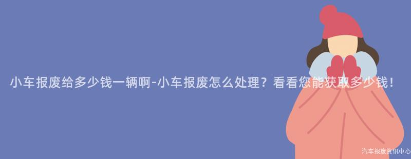 小车报废给多少钱一辆啊-小车报废怎么处理？看看您能获取多少钱！