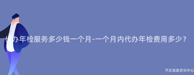 代办年检服务多少钱一个月-一个月内代办年检费用多少？