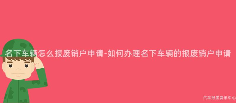 名下车辆怎么报废销户申请-如何办理名下车辆的报废销户申请