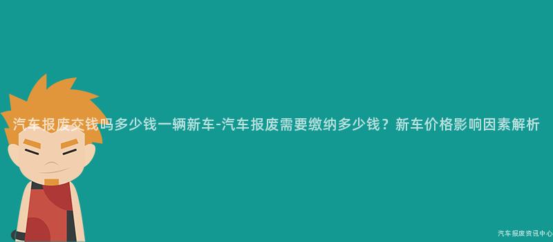汽车报废交钱吗多少钱一辆新车-汽车报废需要缴纳多少钱？新车价格影响因素解析