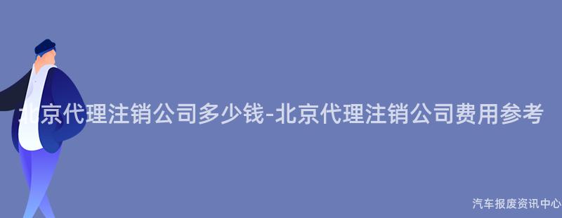 北京代理注销公司多少钱-北京代理注销公司费用参考
