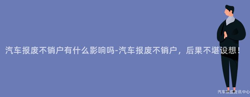 汽车报废不销户有什么影响吗-汽车报废不销户，后果不堪设想！