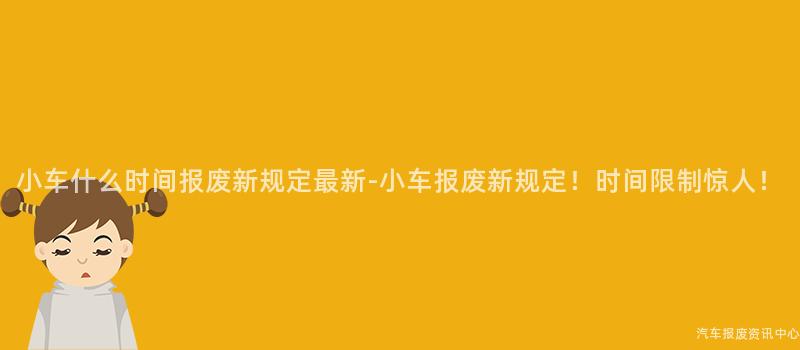 小车什么时间报废新规定最新-小车报废新规定！时间限制惊人！