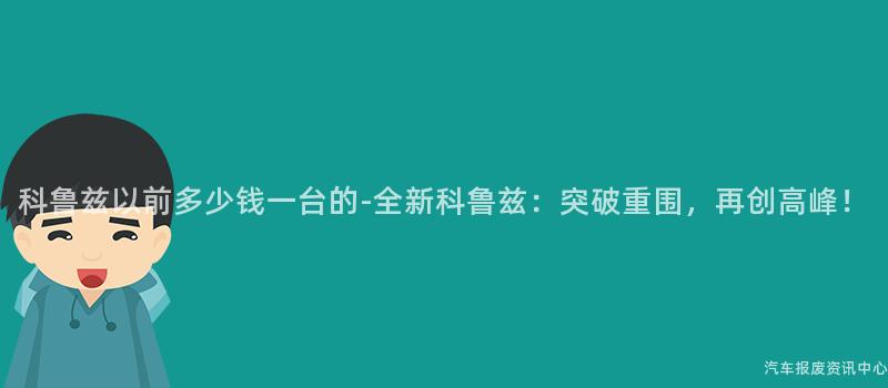 科鲁兹以前多少钱一台的-全新科鲁兹：突破重围，再创高峰！