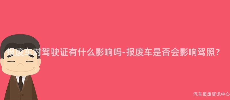报废车对驾驶证有什么影响吗-报废车是否会影响驾照?