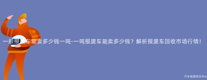 一般报废车能卖多少钱一吨-一吨报废车能卖多少钱？解析报废车回收市场行情！