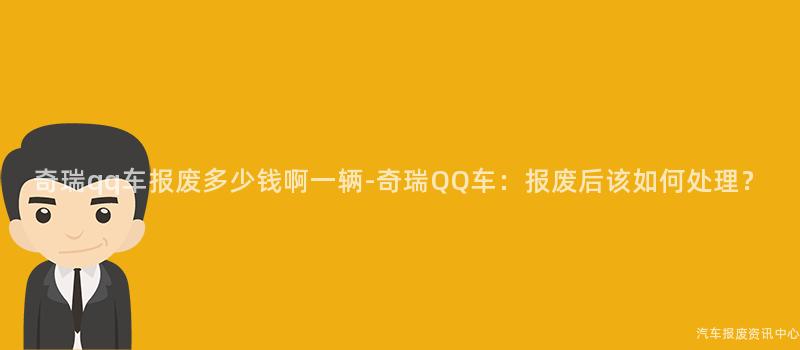 奇瑞qq车报废多少钱啊一辆-奇瑞QQ车：报废后该如何处理？