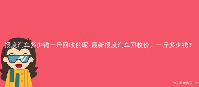 报废汽车多少钱一斤回收的呢-最新报废汽车回收价，一斤多少钱？