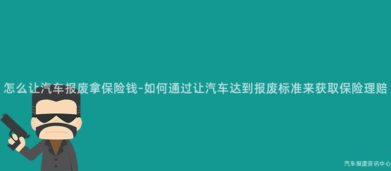 怎么让汽车报废拿保险钱-如何通过让汽车达到报废标准来获取保险理赔