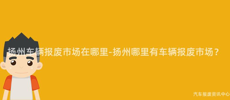 扬州车辆报废市场在哪里-扬州哪里有车辆报废市场？