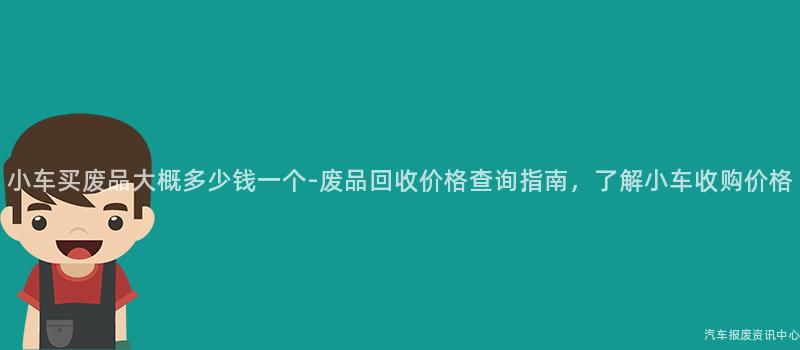 小车买废品大概多少钱一个-废品回收价格查询指南，了解小车收购价格