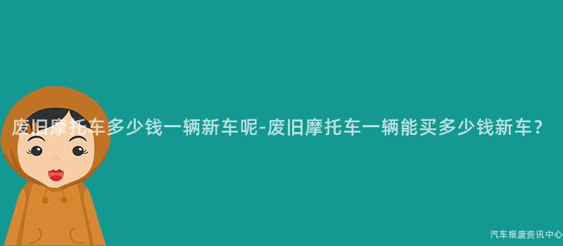 废旧摩托车多少钱一辆新车呢-废旧摩托车一辆能买多少钱新车？