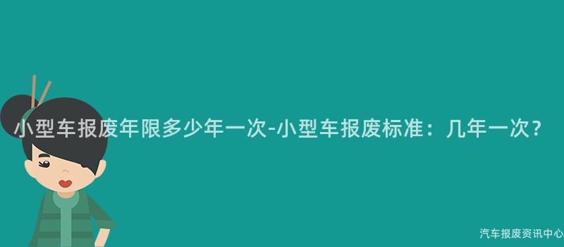 小型车报废年限多少年一次-小型车报废标准：几年一次？