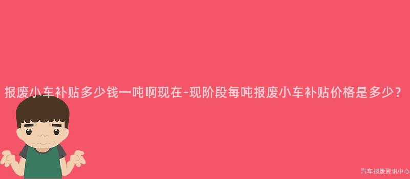 报废小车补贴多少钱一吨啊现在-现阶段每吨报废小车补贴价格是多少？