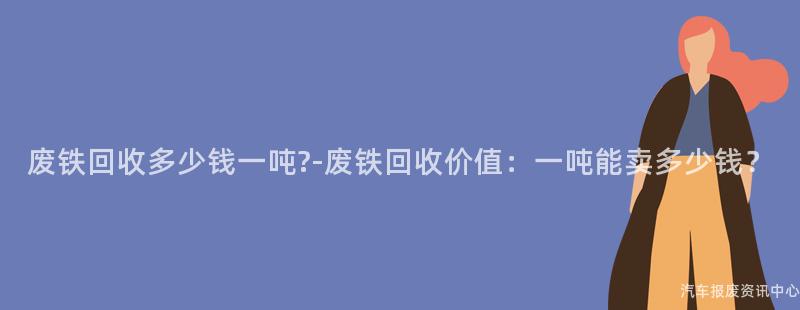 废铁回收多少钱一吨?-废铁回收价值：一吨能卖多少钱？