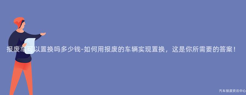 报废车可以置换吗多少钱-如何用报废的车辆实现置换，这是你所需要的答案！