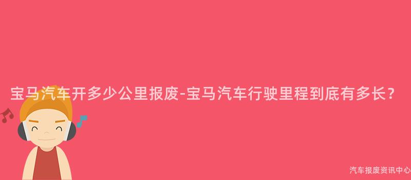 宝马汽车开多少公里报废-宝马汽车行驶里程到底有多长？